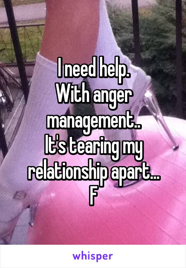 I need help.
With anger management..
It's tearing my relationship apart...
F