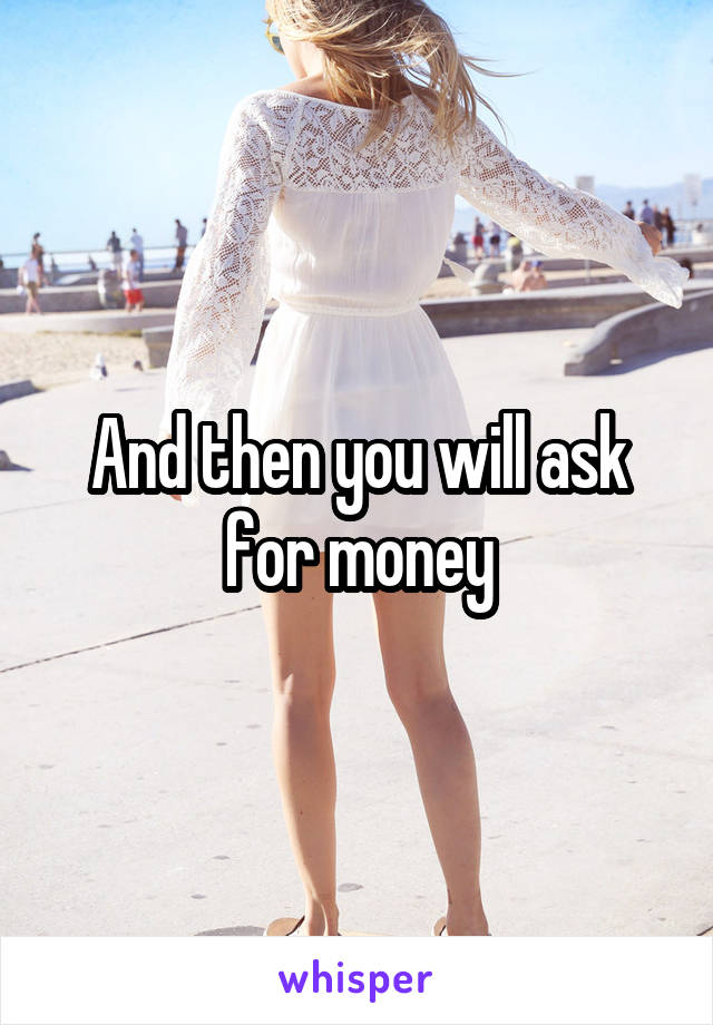 And then you will ask for money