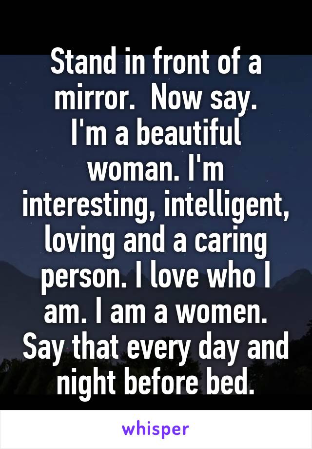 Stand in front of a mirror.  Now say.
I'm a beautiful woman. I'm interesting, intelligent, loving and a caring person. I love who I am. I am a women. Say that every day and night before bed.