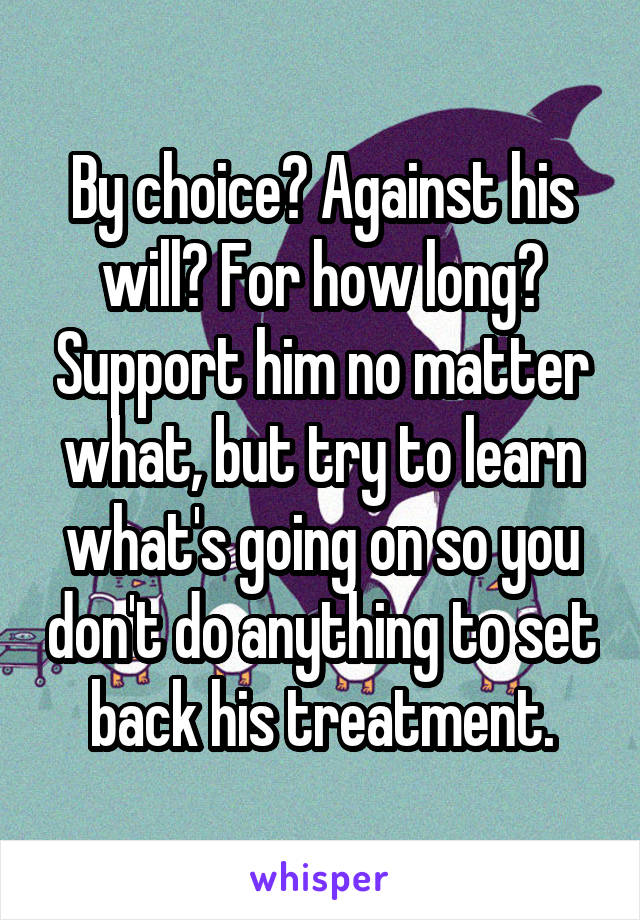 By choice? Against his will? For how long? Support him no matter what, but try to learn what's going on so you don't do anything to set back his treatment.