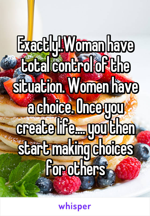 Exactly!.Woman have total control of the situation. Women have a choice. Once you create life.... you then start making choices for others