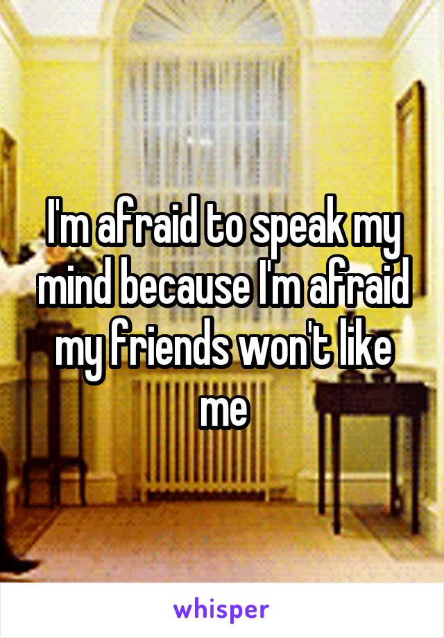 I'm afraid to speak my mind because I'm afraid my friends won't like me