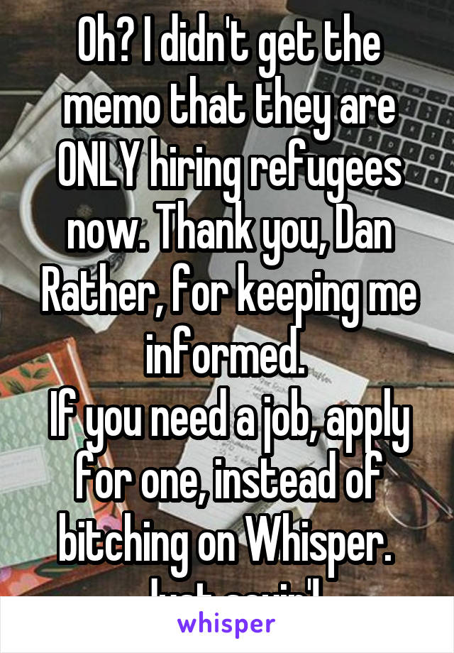 Oh? I didn't get the memo that they are ONLY hiring refugees now. Thank you, Dan Rather, for keeping me informed. 
If you need a job, apply for one, instead of bitching on Whisper. 
Just sayin'!