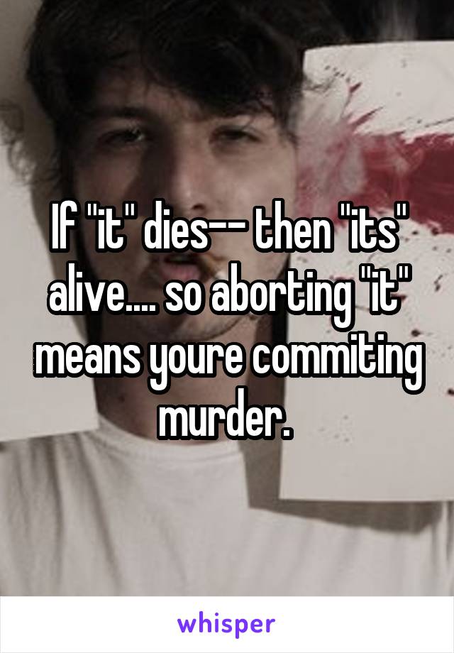 If "it" dies-- then "its" alive.... so aborting "it" means youre commiting murder. 