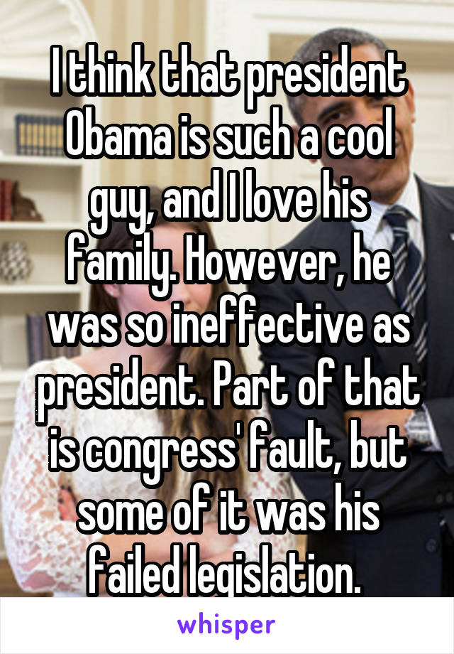 I think that president Obama is such a cool guy, and I love his family. However, he was so ineffective as president. Part of that is congress' fault, but some of it was his failed legislation. 