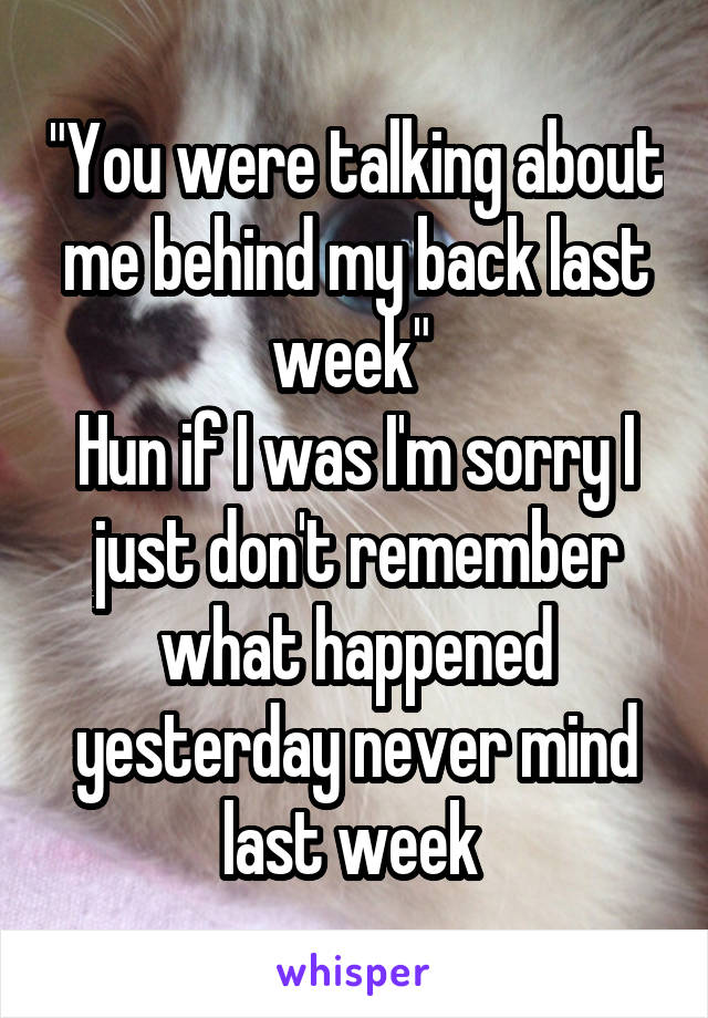 "You were talking about me behind my back last week" 
Hun if I was I'm sorry I just don't remember what happened yesterday never mind last week 