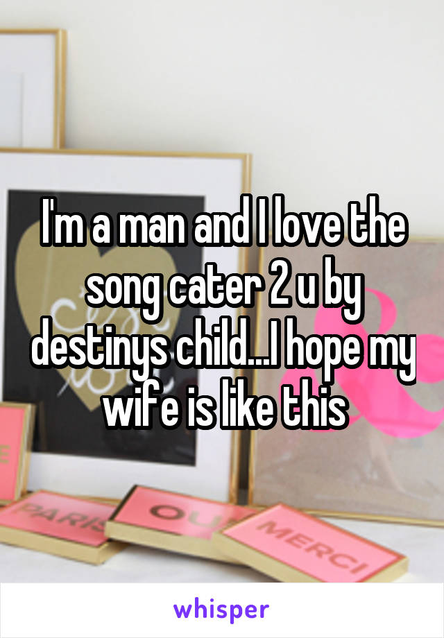 I'm a man and I love the song cater 2 u by destinys child...I hope my wife is like this