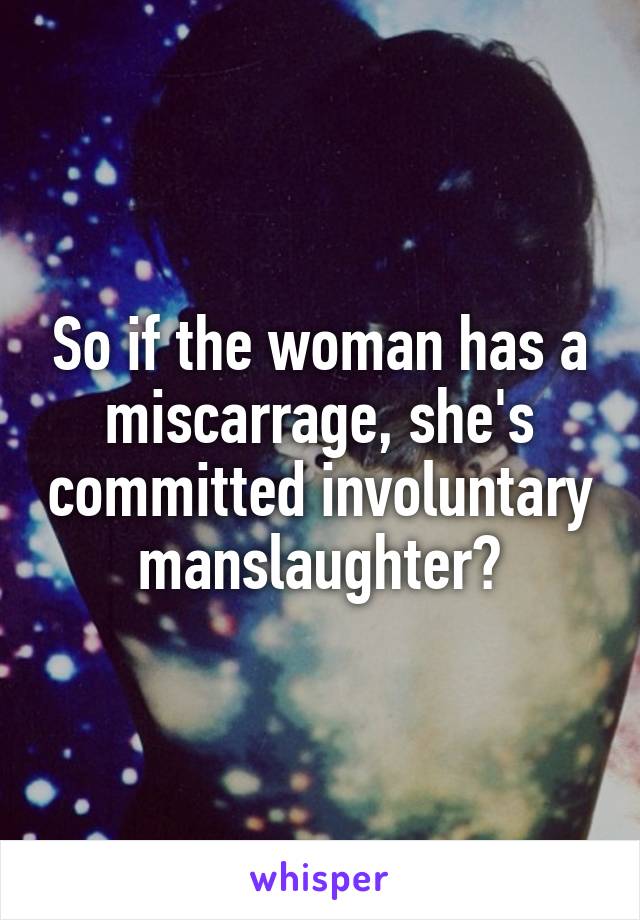 So if the woman has a miscarrage, she's committed involuntary manslaughter?