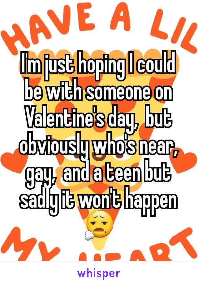 I'm just hoping I could be with someone on Valentine's day,  but obviously who's near,  gay,  and a teen but sadly it won't happen 😧