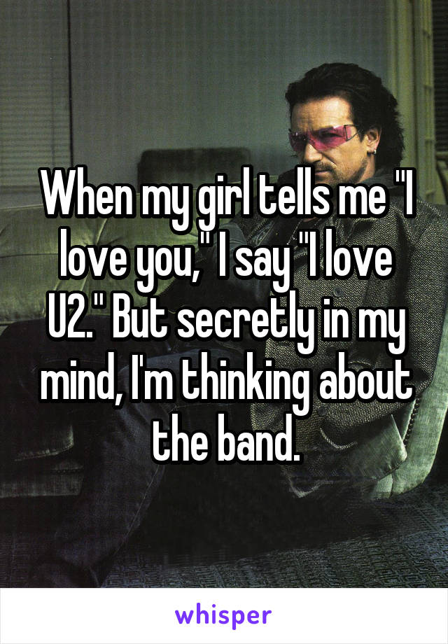 When my girl tells me "I love you," I say "I love U2." But secretly in my mind, I'm thinking about the band.