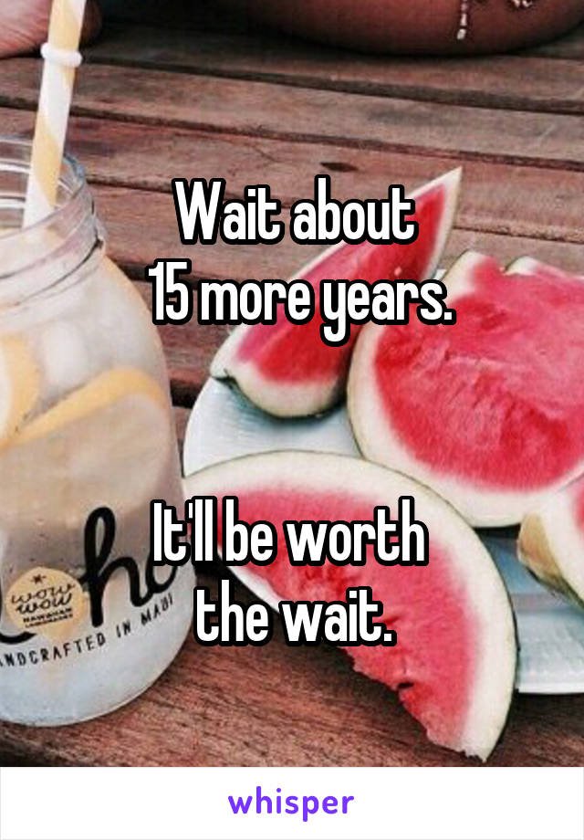 Wait about
 15 more years.


It'll be worth 
the wait.