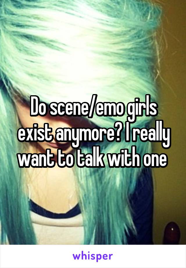 Do scene/emo girls exist anymore? I really want to talk with one 