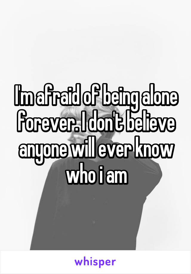 I'm afraid of being alone forever. I don't believe anyone will ever know who i am