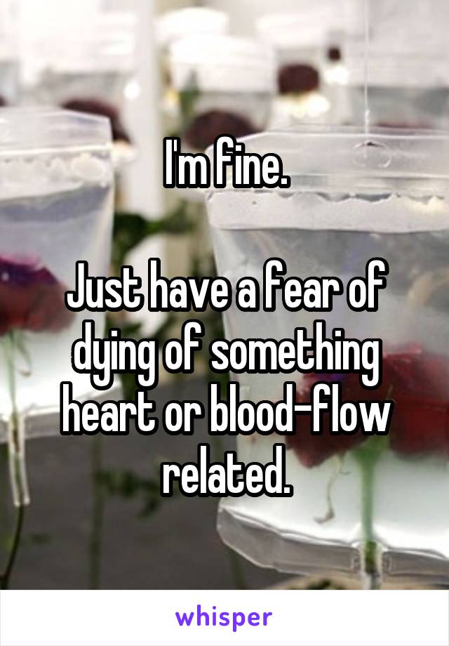 I'm fine.

Just have a fear of dying of something heart or blood-flow related.