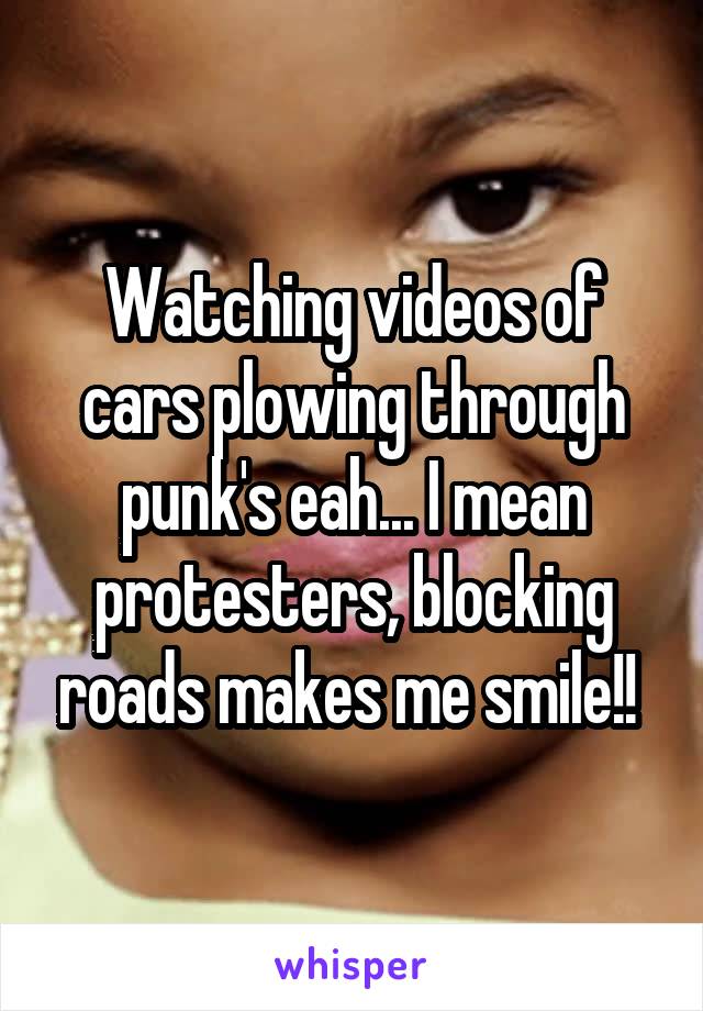Watching videos of cars plowing through punk's eah... I mean protesters, blocking roads makes me smile!! 