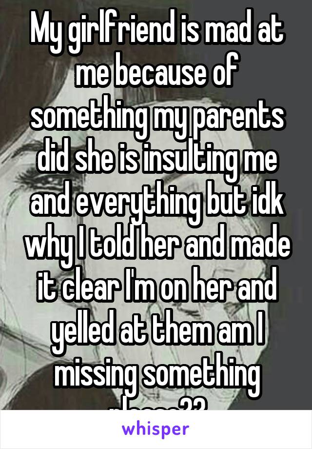 My girlfriend is mad at me because of something my parents did she is insulting me and everything but idk why I told her and made it clear I'm on her and yelled at them am I missing something please??