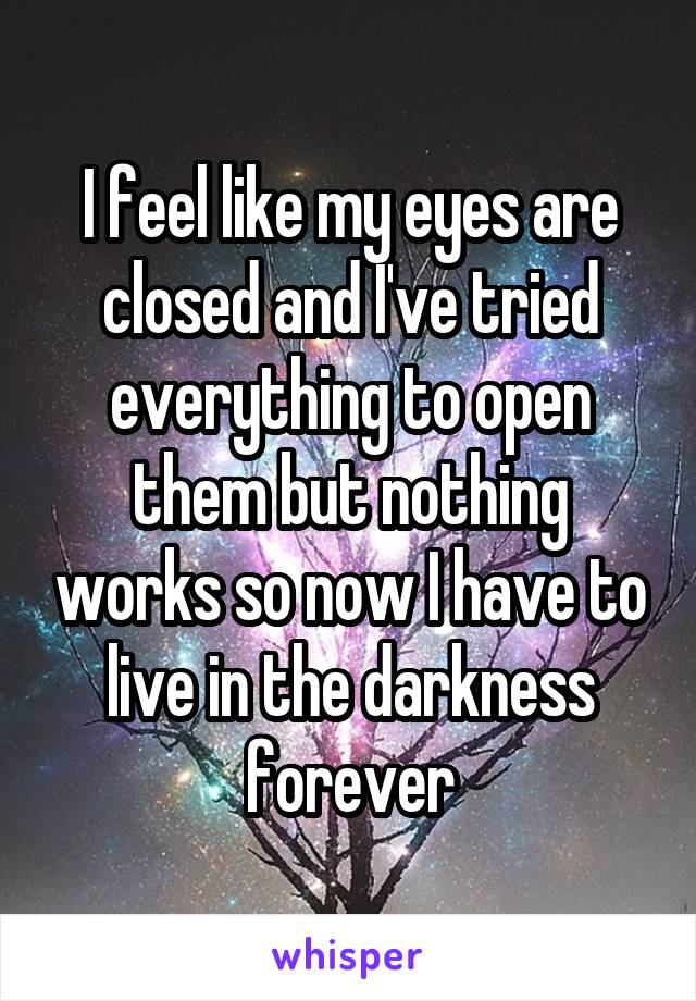 I feel like my eyes are closed and I've tried everything to open them but nothing works so now I have to live in the darkness forever
