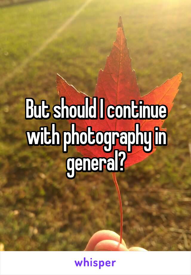 But should I continue with photography in general?