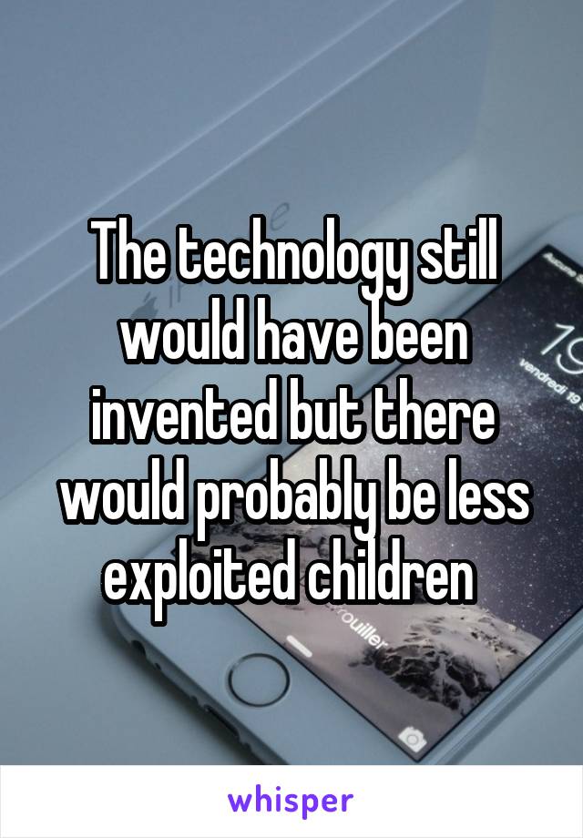 The technology still would have been invented but there would probably be less exploited children 