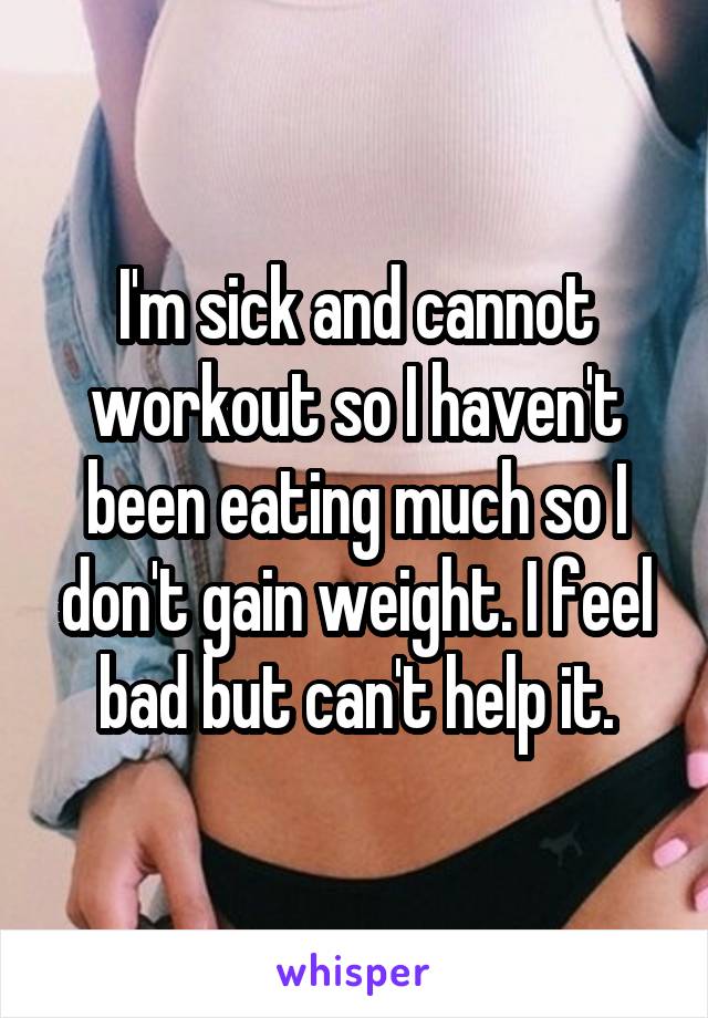 I'm sick and cannot workout so I haven't been eating much so I don't gain weight. I feel bad but can't help it.