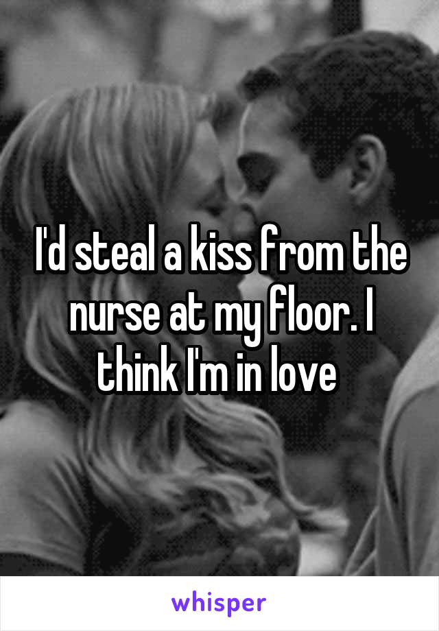 I'd steal a kiss from the nurse at my floor. I think I'm in love 