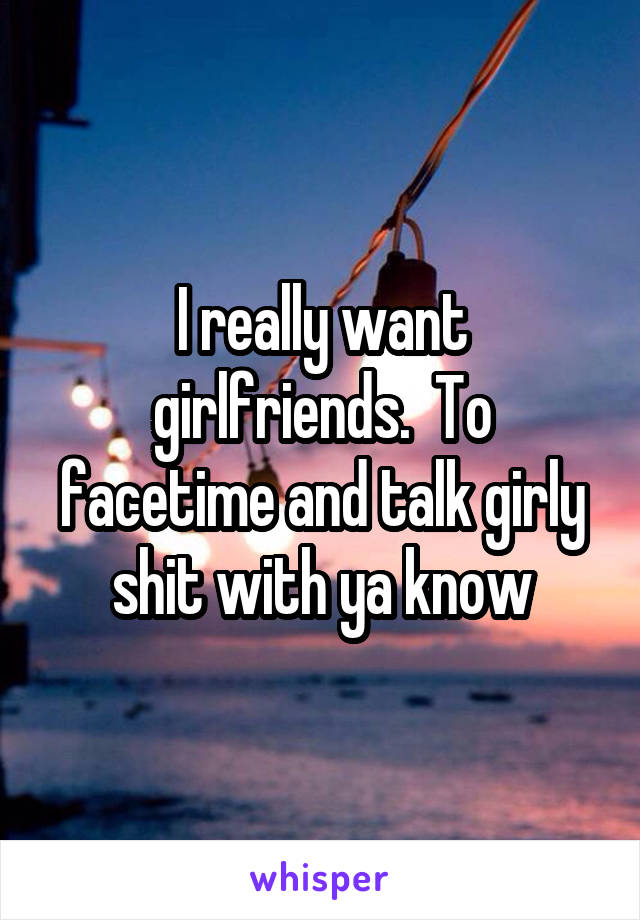 I really want girlfriends.  To facetime and talk girly shit with ya know