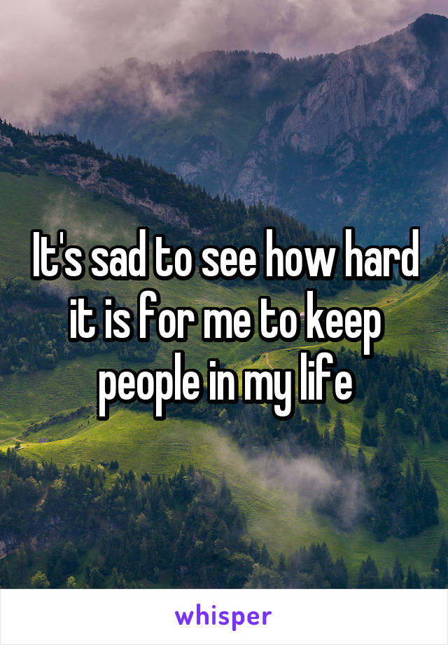It's sad to see how hard it is for me to keep people in my life