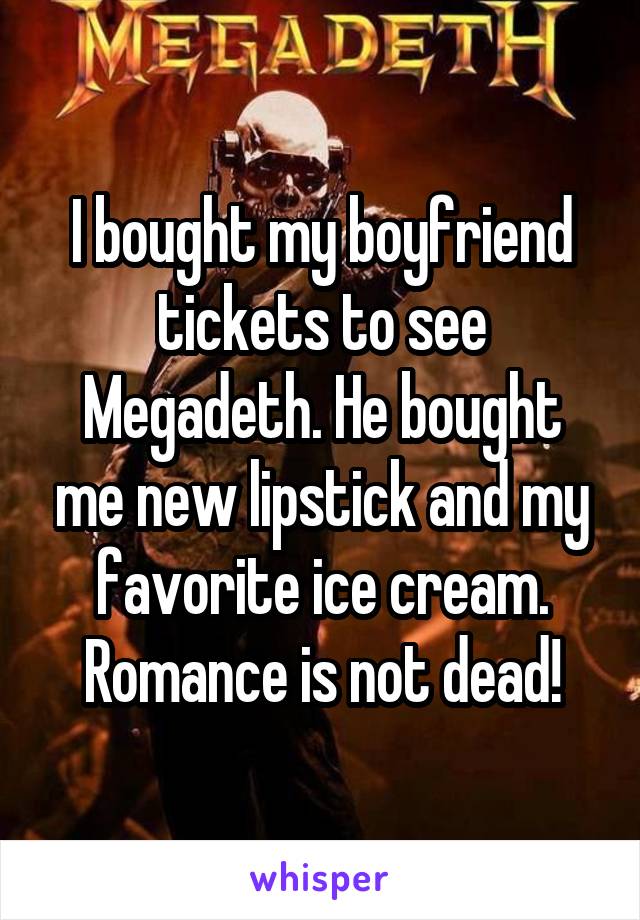 I bought my boyfriend tickets to see Megadeth. He bought me new lipstick and my favorite ice cream. Romance is not dead!