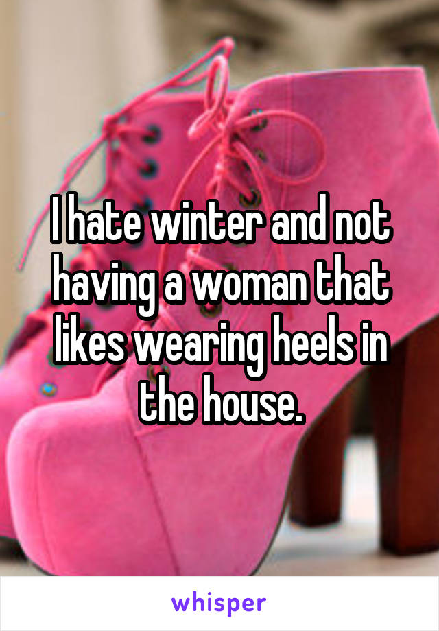 I hate winter and not having a woman that likes wearing heels in the house.
