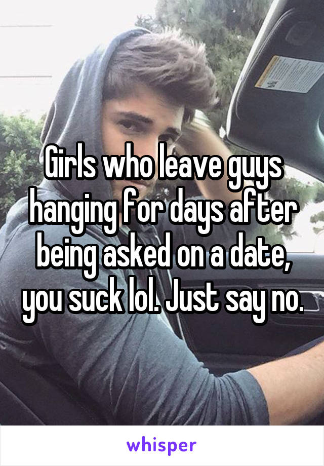 Girls who leave guys hanging for days after being asked on a date, you suck lol. Just say no.