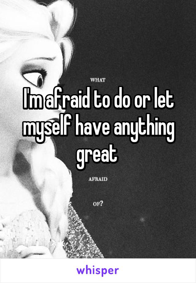 I'm afraid to do or let myself have anything great 
