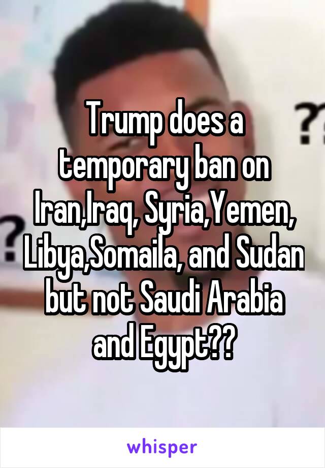 Trump does a temporary ban on Iran,Iraq, Syria,Yemen, Libya,Somaila, and Sudan but not Saudi Arabia and Egypt??