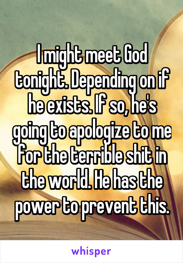 I might meet God tonight. Depending on if he exists. If so, he's going to apologize to me for the terrible shit in the world. He has the power to prevent this.