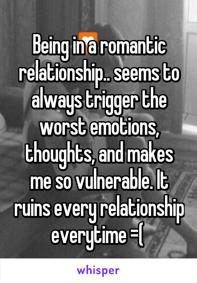 Being in a romantic relationship.. seems to always trigger the worst emotions, thoughts, and makes me so vulnerable. It ruins every relationship everytime =( 