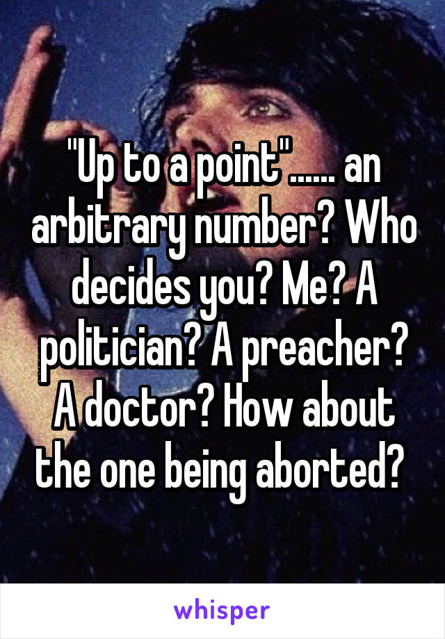 "Up to a point"...... an arbitrary number? Who decides you? Me? A politician? A preacher? A doctor? How about the one being aborted? 