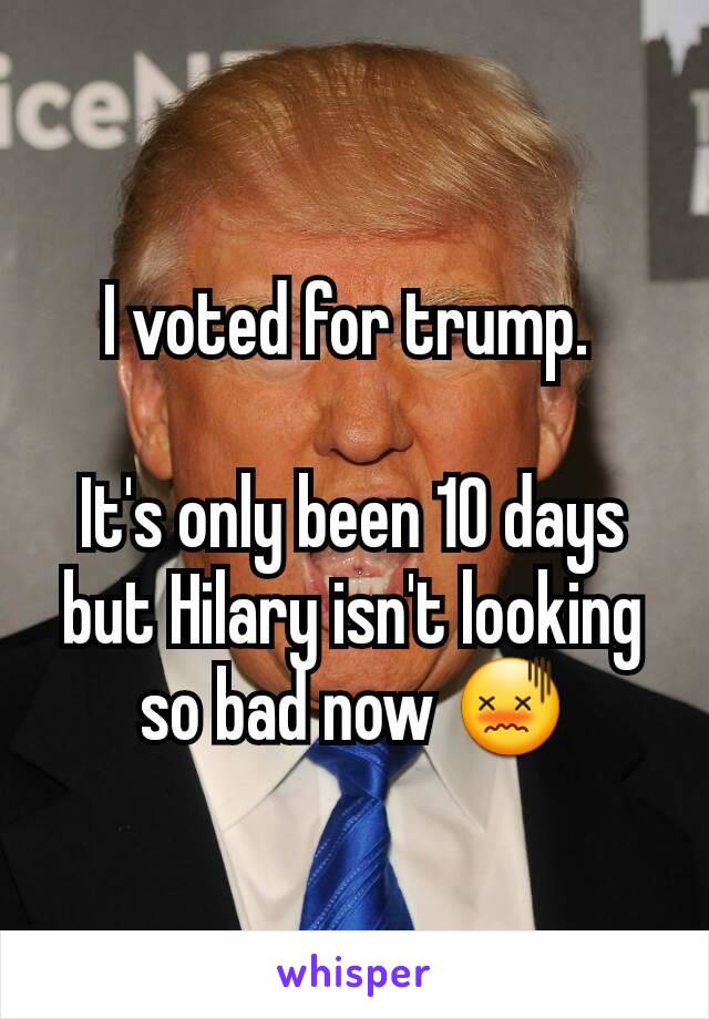 I voted for trump. 

It's only been 10 days but Hilary isn't looking so bad now 😖