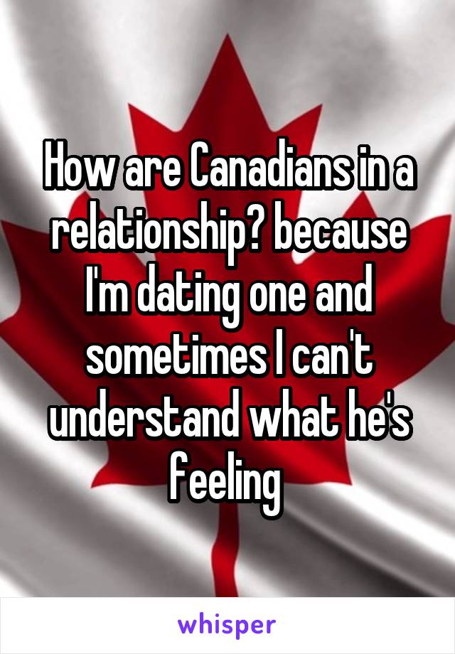How are Canadians in a relationship? because I'm dating one and sometimes I can't understand what he's feeling 