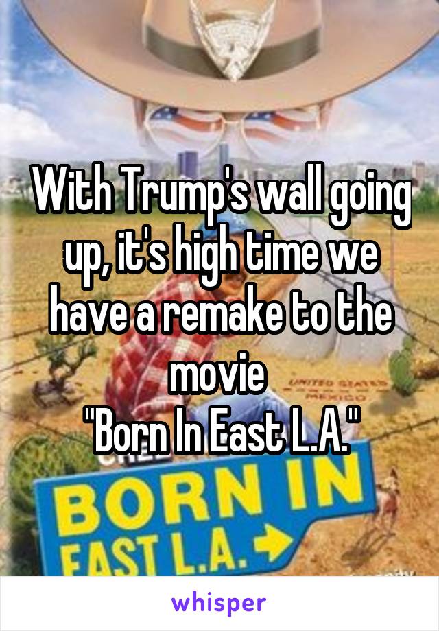 With Trump's wall going up, it's high time we have a remake to the movie 
"Born In East L.A."
