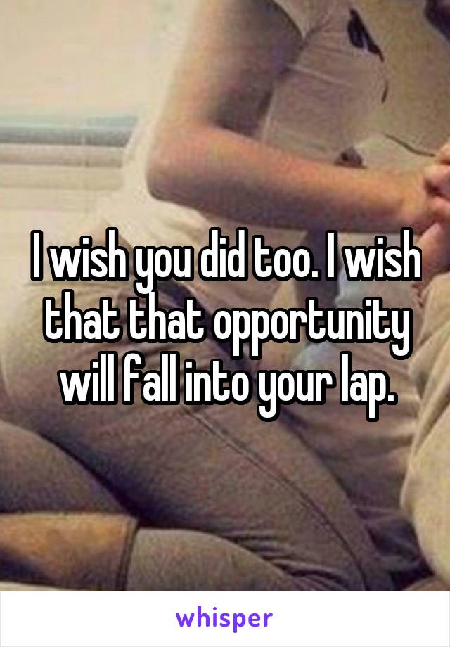 I wish you did too. I wish that that opportunity will fall into your lap.