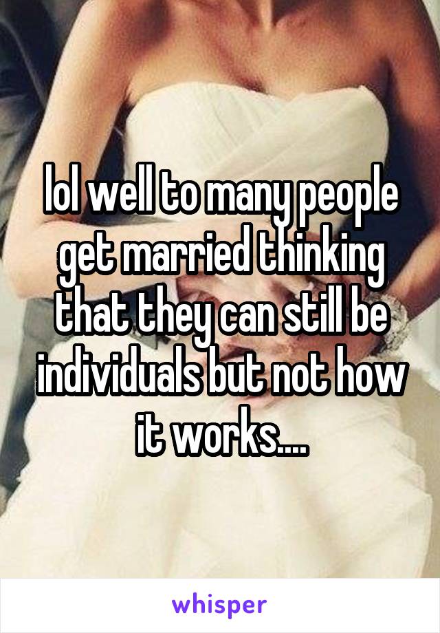 lol well to many people get married thinking that they can still be individuals but not how it works....