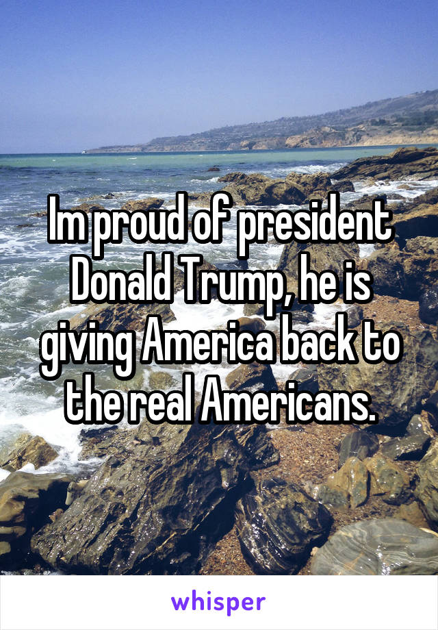 Im proud of president Donald Trump, he is giving America back to the real Americans.