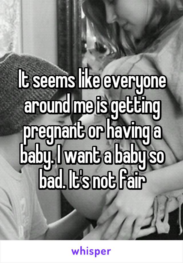 It seems like everyone around me is getting pregnant or having a baby. I want a baby so bad. It's not fair