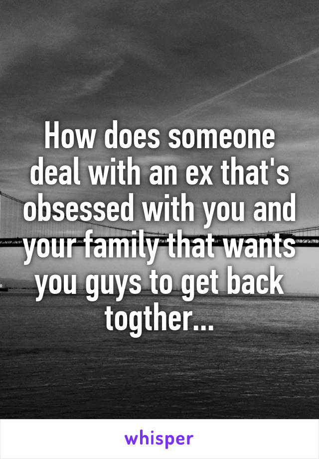 How does someone deal with an ex that's obsessed with you and your family that wants you guys to get back togther...