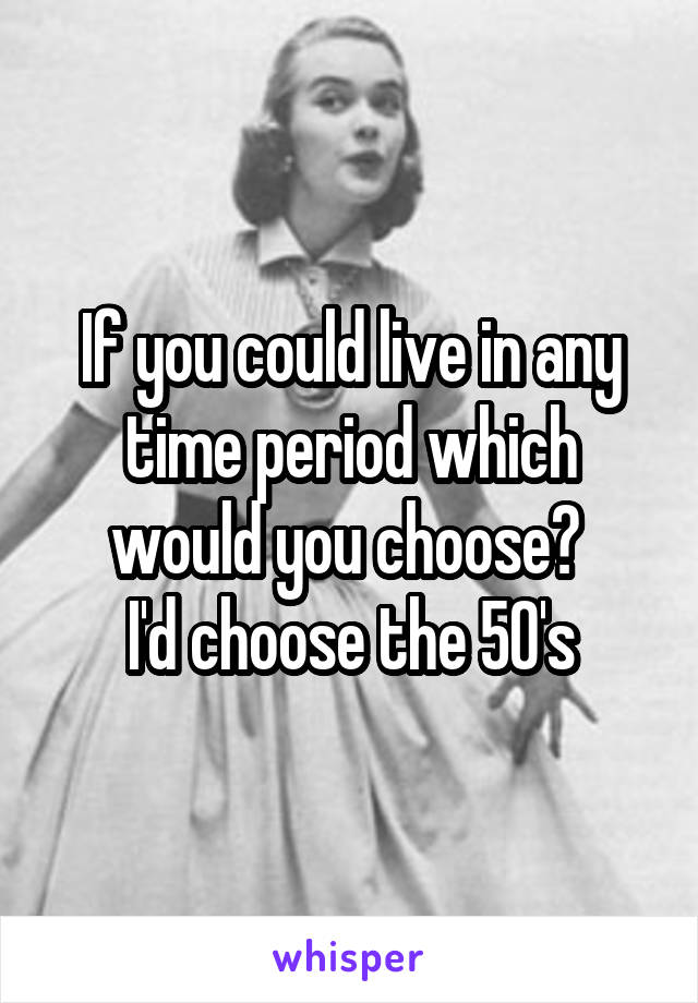 If you could live in any time period which would you choose? 
I'd choose the 50's