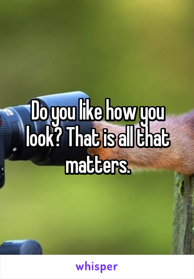 Do you like how you look? That is all that matters.