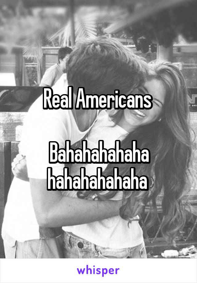 Real Americans 

Bahahahahaha hahahahahaha 