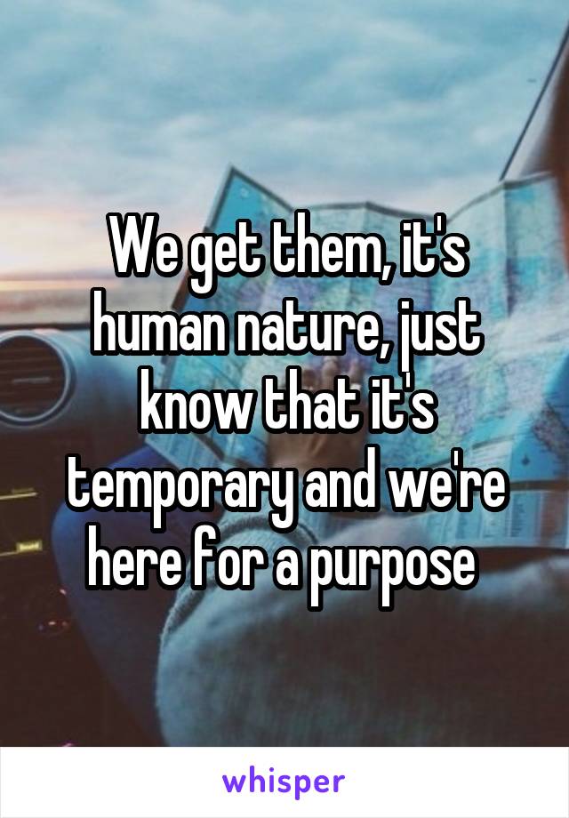 We get them, it's human nature, just know that it's temporary and we're here for a purpose 