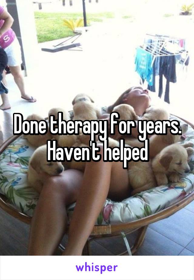 Done therapy for years. Haven't helped