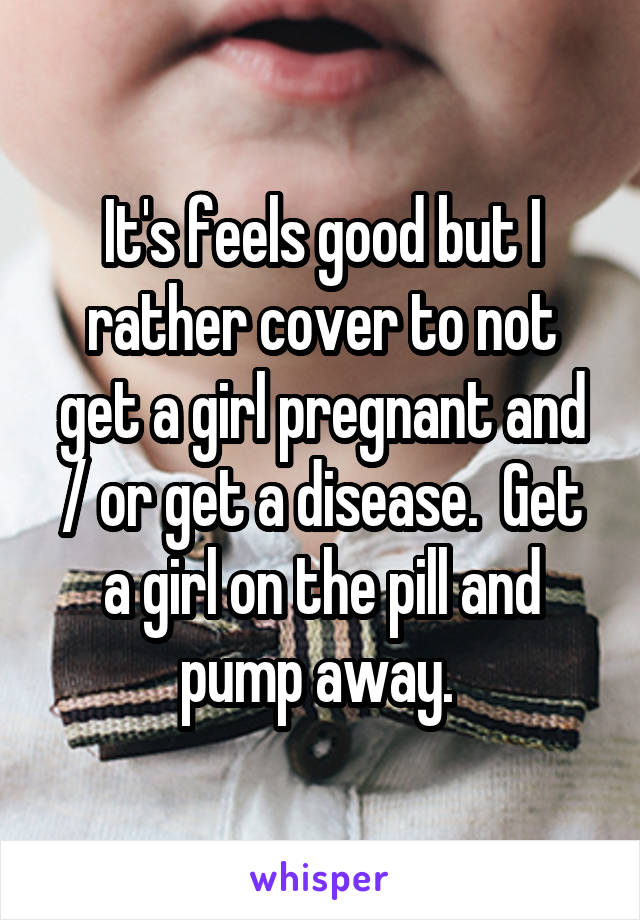 It's feels good but I rather cover to not get a girl pregnant and / or get a disease.  Get a girl on the pill and pump away. 