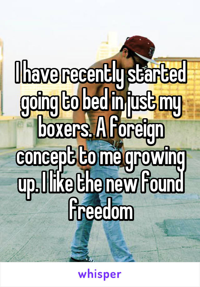 I have recently started going to bed in just my boxers. A foreign concept to me growing up. I like the new found freedom